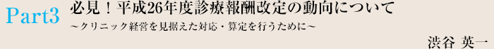 Part3 必見！平成26年度いsん両報酬改定の動向について〜クリニック経営を見据えた対応・算定を行うために〜